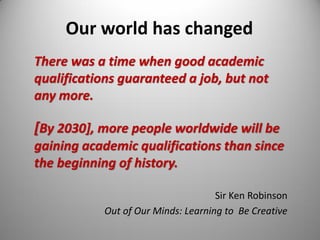 Our world has changed
There was a time when good academic
qualifications guaranteed a job, but not
any more.
[By 2030], more people worldwide will be
gaining academic qualifications than since
the beginning of history.
Sir Ken Robinson
Out of Our Minds: Learning to Be Creative
 
