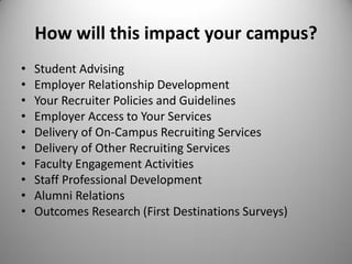 How will this impact your campus?
• Student Advising
• Employer Relationship Development
• Your Recruiter Policies and Guidelines
• Employer Access to Your Services
• Delivery of On-Campus Recruiting Services
• Delivery of Other Recruiting Services
• Faculty Engagement Activities
• Staff Professional Development
• Alumni Relations
• Outcomes Research (First Destinations Surveys)
 