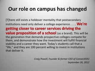 Our role on campus has changed
[T]here still exists a holdover mentality that postsecondary
institutions need only deliver a college experience . . . . We're
getting closer to career services driving the
value proposition of a school (as a brand). This will be
the generation that demands prospective colleges compete for
them, and demonstrate how the investment will fulfill financial
stability and a career they want. Today’s students call that a
"life," and they are 100 percent willing to invest in institutions
that deliver it.
Craig Powell, Founder & former CEO of ConnectEDU
September 26, 2012
 