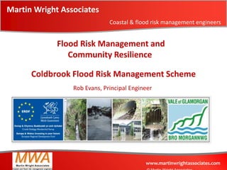 Martin Wright Associates
                              Coastal & flood risk management engineers


             Flood Risk Management and
                Community Resilience

      Coldbrook Flood Risk Management Scheme
                 Rob Evans, Principal Engineer




                                           www.martinwrightassociates.com
 