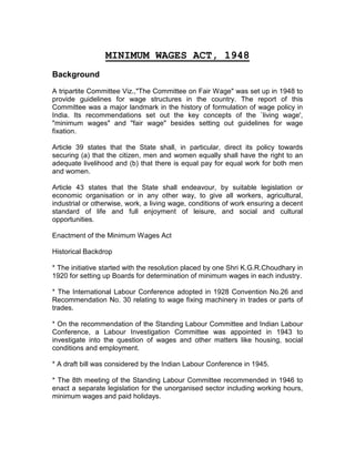 MINIMUM WAGES ACT, 1948
Background
A tripartite Committee Viz.,"The Committee on Fair Wage" was set up in 1948 to
provide guidelines for wage structures in the country. The report of this
Committee was a major landmark in the history of formulation of wage policy in
India. Its recommendations set out the key concepts of the `living wage',
"minimum wages" and "fair wage" besides setting out guidelines for wage
fixation.
Article 39 states that the State shall, in particular, direct its policy towards
securing (a) that the citizen, men and women equally shall have the right to an
adequate livelihood and (b) that there is equal pay for equal work for both men
and women.
Article 43 states that the State shall endeavour, by suitable legislation or
economic organisation or in any other way, to give all workers, agricultural,
industrial or otherwise, work, a living wage, conditions of work ensuring a decent
standard of life and full enjoyment of leisure, and social and cultural
opportunities.
Enactment of the Minimum Wages Act
Historical Backdrop
* The initiative started with the resolution placed by one Shri K.G.R.Choudhary in
1920 for setting up Boards for determination of minimum wages in each industry.
* The International Labour Conference adopted in 1928 Convention No.26 and
Recommendation No. 30 relating to wage fixing machinery in trades or parts of
trades.
* On the recommendation of the Standing Labour Committee and Indian Labour
Conference, a Labour Investigation Committee was appointed in 1943 to
investigate into the question of wages and other matters like housing, social
conditions and employment.
* A draft bill was considered by the Indian Labour Conference in 1945.
* The 8th meeting of the Standing Labour Committee recommended in 1946 to
enact a separate legislation for the unorganised sector including working hours,
minimum wages and paid holidays.
 