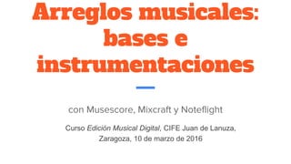 Arreglos musicales:
bases e
instrumentaciones
con Musescore, Mixcraft y Noteflight
Curso Edición Musical Digital, CIFE Juan de Lanuza,
Zaragoza, 10 de marzo de 2016
 