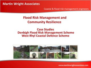 Martin Wright Associates
                           Coastal & flood risk management engineers


             Flood Risk Management and
                Community Resilience
                      Case Studies
         Denbigh Flood Risk Management Scheme
           West Rhyl Coastal Defence Scheme




                                        www.martinwrightassociates.com
 