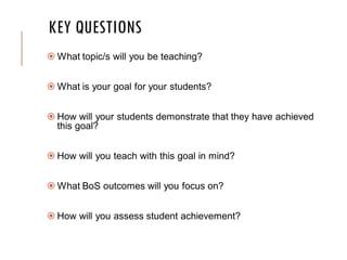 KEY QUESTIONS
 What topic/s will you be teaching?
 What is your goal for your students?
 How will your students demonstrate that they have achieved
this goal?
 How will you teach with this goal in mind?
 What BoS outcomes will you focus on?
 How will you assess student achievement?
 