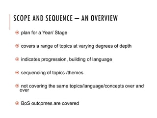 SCOPE AND SEQUENCE – AN OVERVIEW
 plan for a Year/ Stage
 covers a range of topics at varying degrees of depth
 indicates progression, building of language
 sequencing of topics /themes
 not covering the same topics/language/concepts over and
over
 BoS outcomes are covered
 