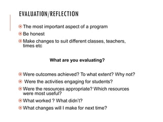 EVALUATI0N/REFLECTION
The most important aspect of a program
Be honest
Make changes to suit different classes, teachers,
times etc
What are you evaluating?
Were outcomes achieved? To what extent? Why not?
 Were the activities engaging for students?
Were the resources appropriate? Which resources
were most useful?
What worked ? What didn’t?
What changes will I make for next time?
 
