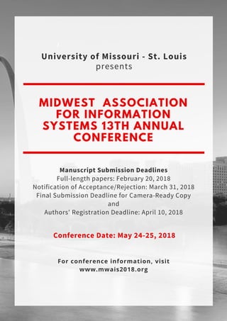 MIDWEST ASSOCIATION
FOR INFORMATION
SYSTEMS 13TH ANNUAL
CONFERENCE
Manuscript Submission Deadlines
Full-length papers: February 20, 2018
Notification of Acceptance/Rejection: March 31, 2018
Final Submission Deadline for Camera-Ready Copy
and
Authors' Registration Deadline: April 10, 2018
 Conference Date: May 24-25, 2018
University of Missouri - St. Louis
presents
For conference information, visit
www.mwais2018.org
 