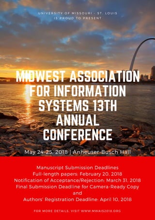 U N I V E R S I T Y O F M I S S O U R I - S T . L O U I S
I S P R O U D T O P R E S E N T
MIDWEST ASSOCIATION
FOR INFORMATION
SYSTEMS 13TH
ANNUAL
CONFERENCE
May 24-25, 2018 | Anheuser-Busch Hall
Manuscript Submission Deadlines
Full-length papers: February 20, 2018
Notification of Acceptance/Rejection: March 31, 2018
Final Submission Deadline for Camera-Ready Copy
and
Authors' Registration Deadline: April 10, 2018
FOR MORE DETAILS, VISIT WWW.MWAIS2018.ORG
 