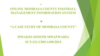 
ONLINE MOMBASA COUNTY FOOTBALL
MANAGEMENT INFORMATION SYSTEM

“A CASE STUDY OF MOMBASA COUNTY”
MWAKIO JOSEPH MWAFWAIDA
SCT-121-C005-1490/2015
 