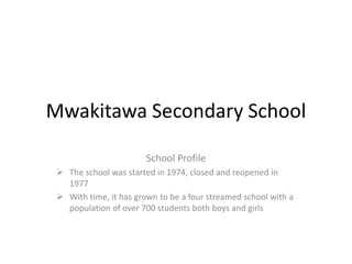 Mwakitawa Secondary School
School Profile
 The school was started in 1974, closed and reopened in
1977
 With time, it has grown to be a four streamed school with a
population of over 700 students both boys and girls
 