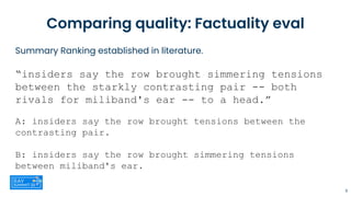 Summary Ranking established in literature.
“insiders say the row brought simmering tensions
between the starkly contrasting pair -- both
rivals for miliband's ear -- to a head.”
A: insiders say the row brought tensions between the
contrasting pair.
B: insiders say the row brought simmering tensions
between miliband's ear.
Comparing quality: Factuality eval
11
 