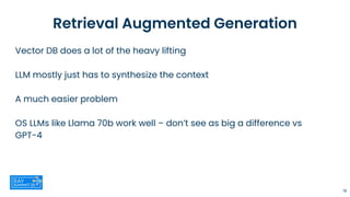 Retrieval Augmented Generation
Vector DB does a lot of the heavy lifting
LLM mostly just has to synthesize the context
A much easier problem
OS LLMs like Llama 70b work well – don’t see as big a difference vs
GPT-4
19
 