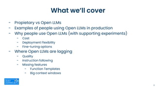 What we’ll cover
- Propietary vs Open LLMs
- Examples of people using Open LLMs in production
- Why people use Open LLMs (with supporting experiments)
- Cost
- Deployment Flexibility
- Fine-tuning options
- Where Open LLMs are lagging
- Quality
- Instruction following
- Missing features
- Function Templates
- Big context windows
2
 
