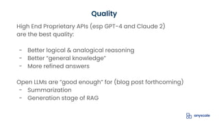 High End Proprietary APIs (esp GPT-4 and Claude 2)
are the best quality:
- Better logical & analogical reasoning
- Better “general knowledge”
- More refined answers
Open LLMs are “good enough” for (blog post forthcoming)
- Summarization
- Generation stage of RAG
Quality
 