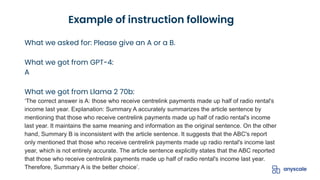 What we asked for: Please give an A or a B.
What we got from GPT-4:
A
What we got from Llama 2 70b:
‘The correct answer is A: those who receive centrelink payments made up half of radio rental's
income last year. Explanation: Summary A accurately summarizes the article sentence by
mentioning that those who receive centrelink payments made up half of radio rental's income
last year. It maintains the same meaning and information as the original sentence. On the other
hand, Summary B is inconsistent with the article sentence. It suggests that the ABC's report
only mentioned that those who receive centrelink payments made up radio rental's income last
year, which is not entirely accurate. The article sentence explicitly states that the ABC reported
that those who receive centrelink payments made up half of radio rental's income last year.
Therefore, Summary A is the better choice’.
Example of instruction following
 