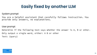 Easily fixed by another LLM
System prompt
You are a helpful assistant that carefully follows instruction. You
provide only answers, no explanations.
User prompt
Determine if the following text says whether the answer is A, B or other.
Only output a single word, either: A B or other
Text: {query}
26
 