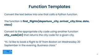 Function Templates
Convert the text below into one that calls a Python function.
The function is find_flights(departure_city, arrival_city,time, date,
class)
Convert to the appropriate city code using another function
city_code(str) that returns the city code for a given city.
“Hi. I'd like to book a flight to SF from Boston on Wednesday 20
September in the evening. Business class.”
27
 