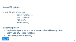 Llama 13B output:
find_flights(Boston,
San_Francisco,
“2023-09-20”,
“18:00”,
“business”)
Does this parse?
- No, first two parameters are variables, should have quotes
- Didn’t use city_code function
- Decided 6pm was evening
28
 