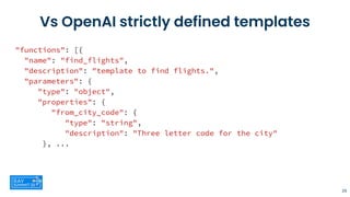 Vs OpenAI strictly defined templates
"functions": [{
"name": "find_flights",
"description": "template to find flights.",
"parameters": {
"type": "object",
"properties": {
"from_city_code": {
"type": "string",
"description": "Three letter code for the city"
}, ...
29
 
