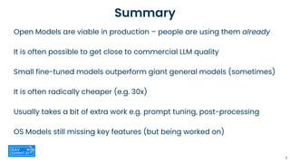 Summary
Open Models are viable in production – people are using them already
It is often possible to get close to commercial LLM quality
Small fine-tuned models outperform giant general models (sometimes)
It is often radically cheaper (e.g. 30x)
Usually takes a bit of extra work e.g. prompt tuning, post-processing
OS Models still missing key features (but being worked on)
3
 