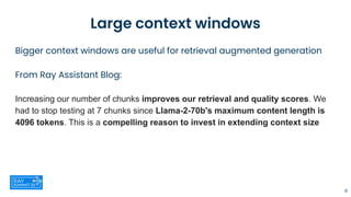 Large context windows
Bigger context windows are useful for retrieval augmented generation
From Ray Assistant Blog:
Increasing our number of chunks improves our retrieval and quality scores. We
had to stop testing at 7 chunks since Llama-2-70b's maximum content length is
4096 tokens. This is a compelling reason to invest in extending context size
31
 