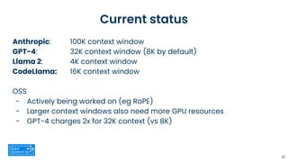 Current status
Anthropic: 100K context window
GPT-4: 32K context window (8K by default)
Llama 2: 4K context window
CodeLlama: 16K context window
OSS
- Actively being worked on (eg RoPE)
- Larger context windows also need more GPU resources
- GPT-4 charges 2x for 32K context (vs 8K)
32
 