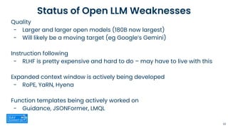 Status of Open LLM Weaknesses
Quality
- Larger and larger open models (180B now largest)
- Will likely be a moving target (eg Google’s Gemini)
Instruction following
- RLHF is pretty expensive and hard to do – may have to live with this
Expanded context window is actively being developed
- RoPE, YaRN, Hyena
Function templates being actively worked on
- Guidance, JSONFormer, LMQL
33
 
