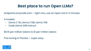 Best place to run Open LLMs?
endpoints.anyscale.com – right now, use an Open LLM in 2 minutes
4 models:
- Llama 2 7B, Llama 2 13B, Llama 70B
- Code Llama 34B Instruct
$0.15 per million tokens to $1 per million tokens
Fine tuning in Preview – super easy
34
 