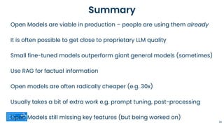 Summary
Open Models are viable in production – people are using them already
It is often possible to get close to proprietary LLM quality
Small fine-tuned models outperform giant general models (sometimes)
Use RAG for factual information
Open models are often radically cheaper (e.g. 30x)
Usually takes a bit of extra work e.g. prompt tuning, post-processing
Open Models still missing key features (but being worked on)
36
 