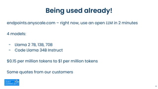 Being used already!
endpoints.anyscale.com – right now, use an open LLM in 2 minutes
4 models:
- Llama 2 7B, 13B, 70B
- Code Llama 34B Instruct
$0.15 per million tokens to $1 per million tokens
Some quotes from our customers
4
 