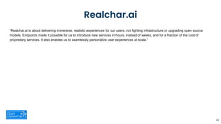 Realchar.ai
“Realchar.ai is about delivering immersive, realistic experiences for our users, not fighting infrastructure or upgrading open source
models. Endpoints made it possible for us to introduce new services in hours, instead of weeks, and for a fraction of the cost of
proprietary services. It also enables us to seamlessly personalize user experiences at scale.”
42
 