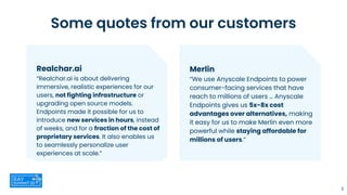 5
Merlin
“We use Anyscale Endpoints to power
consumer-facing services that have
reach to millions of users … Anyscale
Endpoints gives us 5x-8x cost
advantages over alternatives, making
it easy for us to make Merlin even more
powerful while staying affordable for
millions of users.”
Some quotes from our customers
Realchar.ai
“Realchar.ai is about delivering
immersive, realistic experiences for our
users, not fighting infrastructure or
upgrading open source models.
Endpoints made it possible for us to
introduce new services in hours, instead
of weeks, and for a fraction of the cost of
proprietary services. It also enables us
to seamlessly personalize user
experiences at scale.”
 