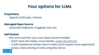 Your options for LLMs
Proprietary
OpenAI, Anthropic, Cohere
Managed Open Source
Anyscale Endpoints, Hugging Face, etc
Self Hosted
Run and maintain your own Open Source models
- Won’t dive into today, more details: walee.dk/selfhost
- TL;DR: Doable but harder than it looks (and maybe more expensive)
- Aviary: easy serving of LLMs using Ray Serve.
8
 