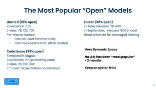The Most Popular “Open” Models
Llama 2 (99% open)
Released in July
3 sizes: 7B, 13B, 70B
Permissive licence
- Can be used commercially
- Can’t be used to train other models
Code Llama (99% open)
Released in August
Specifically for generating code
3 sizes: 7B, 13B, 34B
3 “tunes”: Base, Python and Instruct
9
Falcon (90% open)
In June, released 7B, 40B
In September, released 180B model
Need a license for managed hosting
Very Dynamic Space
No LLM has been “most popular”
> 2 months
Keep an eye on this!
 