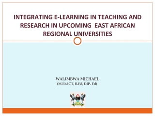 WALIMBWA MICHAEL (M.E d .ICT, B.Ed, DIP. Ed)  INTEGRATING E-LEARNING IN TEACHING AND RESEARCH IN UPCOMING  EAST AFRICAN REGIONAL UNIVERSITIES 