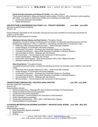 MAURITA N. H.             WALKER, AIA • LEED AP BD+C • NCARB


        Sanofi Aventis Laboratory and Research Facility • Oro Valley, Arizona
        Three levels of laboratory, offices and research space totaling 110,350 s.f. with construction costs exceeding
        $30 million. This project is LEED Silver Certified and is seeking to be LEED Gold.
         Construction Document Coordination
         Design Development

ARCHITECTURE & ENGINEERING SOLUTIONS, LLC – PROJECT DESIGNER                              June 2000 – June 2004
(formerly Luckett & Farley Architects)
Phoenix, AZ

Project Designer responsible for the successful, thorough and accurate completion of construction documents for
projects up to $3 million.
Some specific project experience included:

        Albertsons Grocery Stores and Fuel Centers • Throughout Arizona
        Completion of a total of Twelve (12) Stores and Fuel Centers, including free-standing structures and Pad
        Buildings that ranged from 1100 s.f. to 65,000 s.f. and totaling over $5 million in construction costs.
         Preliminary Site Evaluation Reports for Client – Determined Site Feasibility
         Project Designer in Coordination with Senior Designer
         Construction Documents – All phases from Schematic Design thru Permitting
         Consultant Coordination – Assure Multi-Discipline Coordination on Building Systems
         City Submittals for Permit – Meetings with City Planners
         Bid Coordination – Communications with Contractors on Bid Questions
         Outline Specifications – Meetings with Vendors
         Construction Administration - Shop Drawing Review, RFI’s, ASI’s, Material Samples
         Managed meetings with City Planners

        Osco Drug Stores • Throughout Arizona
        Completed several pharmacies, including free-standing structures and remodels, some 16,000 s.f. and over $2
        million.
         Preliminary Site Evaluation Reports for Client – Determined Site Feasibility
         Project Designer in Coordination with Senior Designer
         Construction Documents – All phases from Schematic Design thru Permitting
         Consultant Coordination – Assure Multi-Discipline Coordination on Building Systems
         City Submittals for Permit – Meetings with City Planners
         Bid Coordination – Communications with Contractors on Bid Questions

TRANSYSTEMS CORPORATION - ARCHITECTURAL DRAFTER                                     July 1997- June 2000
(formerly Cullen-Burr Associates)
Phoenix, AZ
Responsibilities included:
     Building Programming – Meetings with Client to Determine Design and Spatial Needs
     Design Development Documents preparation
     Construction Documents preparation
     Bid Coordination - Communications with Contractors on Bid Questions
     Outline Specifications preparation
     Construction Administration – RFI’s, ASI’s, Field Observation Reports
     Existing Building Surveys/Analysis

CUYAHOGA METROPOLITAN HOUSING AUTHORITY - ARCHITECTURAL INTERN June 1996 – May 1997
Cleveland, OH
Responsibilities included:
     Field Observation Reports preparation
     Model Building
     Drafting
                               ph o ne : 6 02 . 32 9. 1 9 95 • em ai l : S H A AH P @ ao l . c om
                      we b: ht tp :/ / www. l i nk ed i n.c om /pu b/m a ur it a - n - h- wa lk er/ 8/ 6 73 /5 3 5
 