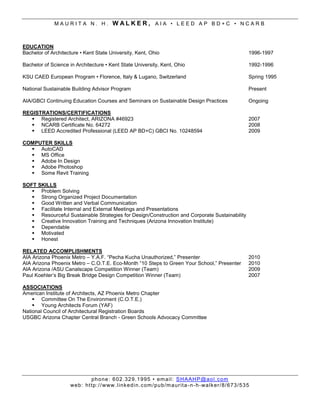 MAURITA N. H.               WALKER, AIA • LEED AP BD+C • NCARB


EDUCATION
Bachelor of Architecture • Kent State University, Kent, Ohio                                                   1996-1997

Bachelor of Science in Architecture • Kent State University, Kent, Ohio                                        1992-1996

KSU CAED European Program • Florence, Italy & Lugano, Switzerland                                              Spring 1995

National Sustainable Building Advisor Program                                                                  Present

AIA/GBCI Continuing Education Courses and Seminars on Sustainable Design Practices                             Ongoing

REGISTRATIONS/CERTIFICATIONS
    Registered Architect, ARIZONA #46923                                                                      2007
    NCARB Certificate No. 64272                                                                               2008
    LEED Accredited Professional (LEED AP BD+C) GBCI No. 10248594                                             2009

COMPUTER SKILLS
   AutoCAD
   MS Office
   Adobe In Design
   Adobe Photoshop
   Some Revit Training

SOFT SKILLS
    Problem Solving
    Strong Organized Project Documentation
    Good Written and Verbal Communication
    Facilitate Internal and External Meetings and Presentations
    Resourceful Sustainable Strategies for Design/Construction and Corporate Sustainability
    Creative Innovation Training and Techniques (Arizona Innovation Institute)
    Dependable
    Motivated
    Honest

RELATED ACCOMPLISHMENTS
AIA Arizona Phoenix Metro – Y.A.F. “Pecha Kucha Unauthorized,” Presenter                                       2010
AIA Arizona Phoenix Metro – C.O.T.E. Eco-Month “10 Steps to Green Your School,” Presenter                      2010
AIA Arizona /ASU Canalscape Competition Winner (Team)                                                          2009
Paul Koehler’s Big Break Bridge Design Competition Winner (Team)                                               2007

ASSOCIATIONS
American Institute of Architects, AZ Phoenix Metro Chapter
     Committee On The Environment (C.O.T.E.)
     Young Architects Forum (YAF)
National Council of Architectural Registration Boards
USGBC Arizona Chapter Central Branch - Green Schools Advocacy Committee




                             ph o ne : 6 02 . 32 9. 1 9 95 • em ai l : S H A AH P @ ao l . c om
                    we b: ht tp :/ / www. l i nk ed i n.c om /pu b/m a ur it a - n - h- wa lk er/ 8/ 6 73 /5 3 5
 