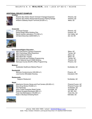 MAURITA N. H.               WALKER, AIA • LEED AP BD+C • NCARB


ADDITIONAL PROJECT EXAMPLES
      Aviation
            Phoenix Sky Harbor Airport Terminal 4 Garage Expansion                                      Phoenix, AZ
            Phoenix Sky Harbor Airport East Economy Parking Garage                                      Phoenix, AZ
            Williams Gateway Airport Terminal (24,000 s.f.)                                             Mesa, AZ




       Corporate
            American Express                                                                            Phoenix, AZ
            Desert Ridge Office Building One                                                            Phoenix, AZ
            Sanofi Aventis Laboratory (110,350 s.f.)                                                    Oro Valley, AZ
            US Bank Branches (3200-5000 s.f.)                                                           AZ, CA, NV




       Government/Higher Education
            ASU PolyTechnic Campus Expansion                                                            Mesa, AZ
            ASU Psychology Office Expansion                                                             Tempe, AZ
            ASU Auditorium Retrofit                                                                     Mesa, AZ
            ASU Black Box Theater                                                                       Mesa, AZ
            ASU Grounds and Facilities Programming                                                      Tempe, AZ
            AZ Air National Guard CSMS Building                                                         Phoenix, AZ
            Maricopa County Sheriff’s Office Programming                                                Phoenix, AZ

       Medical
            Scottsdale Healthcare Medical Plaza V                                                       Scottsdale, AZ

       Residential
            Biltmore Condominiums (325,000 s.f.)                                                        Phoenix, AZ
            Low-Income Affordable Housing                                                               Cleveland, OH

       Restaurants
              Sapporo Restaurant                                                                        Scottsdale, AZ

       Retail
             Albertsons Grocery Stores and Fuel Centers (65,000 s.f.)                                   Phoenix/Tucson, AZ
             Osco Drug Stores (16,000 s.f.)                                                             Phoenix/Tucson, AZ
             The Palmeraie                                                                              Scottsdale, AZ
             Silver Creek Properties Retail Center                                                      Avondale, AZ
             Solstice Sunglass Boutiques (800 s.f.)                                                     AZ, MO, WA
             Yuba City Marketplace (125,000 s.f.)                                                       Yuba City, CA
            Haute C Boutique Dressing Room                                                              Glendale, AZ




                            ph o ne : 6 02 . 32 9. 1 9 95 • em ai l : S H A AH P @ ao l . c om
                   we b: ht tp :/ / www. l i nk ed i n.c om /pu b/m a ur it a - n - h- wa lk er/ 8/ 6 73 /5 3 5
 