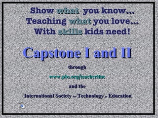 Show   what   you know … Teaching  what  you love … With  skills  kids need! Capstone I and II   through  www.pbs.org/teacherline   and the  International Society  for  Technology  in  Education 