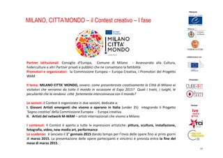 Promotori
Partner
Patrocini
in collaborazione con
17
MILANO, CITTA’MONDO – il Contest creativo – I fase
Partner istituzionali: Consiglio d’Europa, Comune di Milano - Assessorato alla Cultura,
Federculture e altri Partner privati e pubblici che ne consentano la fattibilità
Promotori e organizzatori: la Commissione Europea – Europa Creativa, i Promotori del Progetto
WAM
Il tema: MILANO CITTA’ MONDO, ovvero: come presentereste creativamente la Città di Milano ai
visitatori che verranno da tutto il mondo in occasione di Expo 2015? Quali i tratti, i luoghi, le
peculiarità che la rendono città fortemente interconnessa con il mondo?
Le sezioni: il Contest è organizzato in due sezioni, dedicate a:
I. Giovani Artisti emergenti che vivono e operano in Italia (under 35) integrando il Progetto
‘Sogno creativo’ della Commissione Europea - Europa creativa.
II. Artisti del network M-WAM – artisti internazionali che vivono a Milano
I contenuti: Il Contest è aperto a tutte le espressioni artistiche: pittura, scultura, installazione,
fotografia, video, new media art, performance
Le scadenze: è lanciato il 1° gennaio 2015 dando tempo per l’invio delle opere fino ai primi giorni
di marzo 2015. La presentazione delle opere partecipanti e vincitrici è prevista entro la fine del
mese di marzo 2015.
 