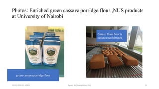 05/01/2026 03:18 PM Agnes W. Mwangómbe, PhD 10
Photos: Enriched green cassava porridge flour ,NUS products
at University of Nairobi
Cakes : Main flour is
cassava but blended
green cassava porridge flour
 