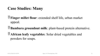 05/01/2026 03:18 PM Agnes W. Mwangómbe, PhD 11
Case Studies: Many
Finger millet flour: extended shelf life, urban market
appeal.
Bambara groundnut milk: plant-based protein alternative.
African leafy vegetables: Solar dried vegetables and
powders for soups.
 