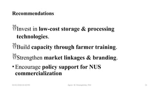 05/01/2026 03:18 PM Agnes W. Mwangómbe, PhD 13
Recommendations
Invest in low-cost storage & processing
technologies.
Build capacity through farmer training.
Strengthen market linkages & branding.
•Encourage policy support for NUS
commercialization
 