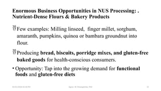 05/01/2026 03:18 PM Agnes W. Mwangómbe, PhD 14
Enormous Business Opportunities in NUS Processing: .
Nutrient-Dense Flours & Bakery Products
Few examples: Milling linseed, finger millet, sorghum,
amaranth, pumpkins, quinoa or bambara groundnut into
flour.
Producing bread, biscuits, porridge mixes, and gluten-free
baked goods for health-conscious consumers.
• Opportunity: Tap into the growing demand for functional
foods and gluten-free diets
 