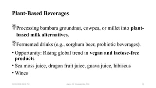 05/01/2026 03:18 PM Agnes W. Mwangómbe, PhD 15
Plant-Based Beverages
Processing bambara groundnut, cowpea, or millet into plant-
based milk alternatives.
Fermented drinks (e.g., sorghum beer, probiotic beverages).
• Opportunity: Rising global trend in vegan and lactose-free
products
• Sea moss juice, dragon fruit juice, guava juice, hibiscus
• Wines
 