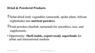 05/01/2026 03:18 PM Agnes W. Mwangómbe, PhD 17
Dried & Powdered Products
Solar-dried leafy vegetables (amaranth, spider plant, African
nightshade) into nutrient powders.
Fruit powders (baobab, tamarind) for smoothies, teas, and
supplements.
• Opportunity: Shelf-stable, export-ready superfoods for
urban and international markets
 