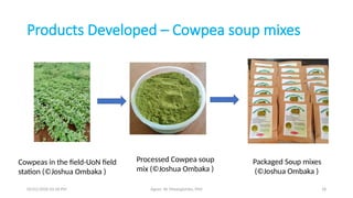 05/01/2026 03:18 PM Agnes W. Mwangómbe, PhD 18
Products Developed – Cowpea soup mixes
Cowpeas in the field-UoN field
station (©Joshua Ombaka )
Packaged Soup mixes
(©Joshua Ombaka )
Processed Cowpea soup
mix (©Joshua Ombaka )
 