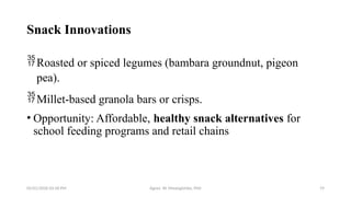 05/01/2026 03:18 PM Agnes W. Mwangómbe, PhD 19
Snack Innovations
Roasted or spiced legumes (bambara groundnut, pigeon
pea).
Millet-based granola bars or crisps.
• Opportunity: Affordable, healthy snack alternatives for
school feeding programs and retail chains
 