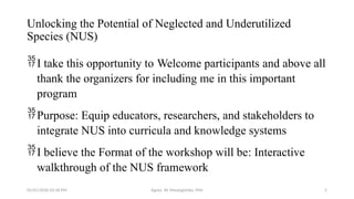 05/01/2026 03:18 PM Agnes W. Mwangómbe, PhD 2
Unlocking the Potential of Neglected and Underutilized
Species (NUS)
I take this opportunity to Welcome participants and above all
thank the organizers for including me in this important
program
Purpose: Equip educators, researchers, and stakeholders to
integrate NUS into curricula and knowledge systems
I believe the Format of the workshop will be: Interactive
walkthrough of the NUS framework
 