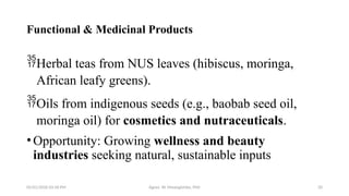 05/01/2026 03:18 PM Agnes W. Mwangómbe, PhD 20
Functional & Medicinal Products
Herbal teas from NUS leaves (hibiscus, moringa,
African leafy greens).
Oils from indigenous seeds (e.g., baobab seed oil,
moringa oil) for cosmetics and nutraceuticals.
•Opportunity: Growing wellness and beauty
industries seeking natural, sustainable inputs
 